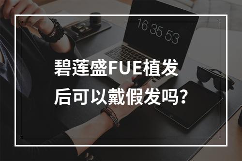 碧莲盛FUE植发后可以戴假发吗？