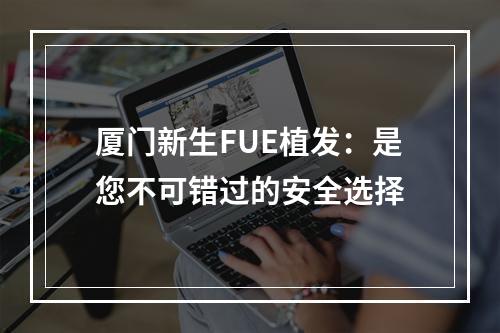 厦门新生FUE植发：是您不可错过的安全选择