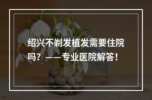 绍兴不剃发植发需要住院吗？——专业医院解答！