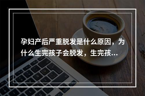 孕妇产后严重脱发是什么原因，为什么生完孩子会脱发，生完孩子后脱发严重是什么原因