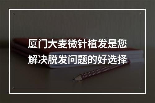 厦门大麦微针植发是您解决脱发问题的好选择