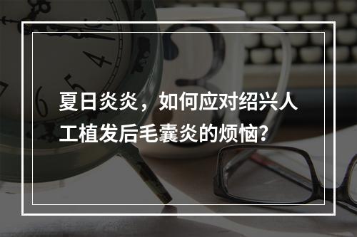 夏日炎炎，如何应对绍兴人工植发后毛囊炎的烦恼？