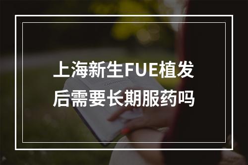 上海新生FUE植发后需要长期服药吗