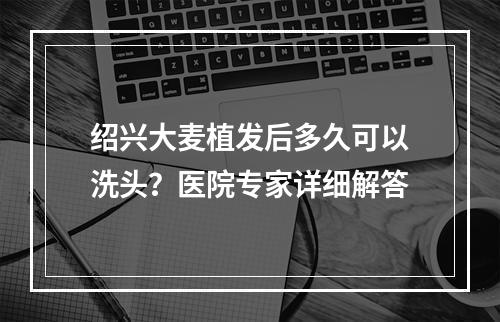 绍兴大麦植发后多久可以洗头？医院专家详细解答