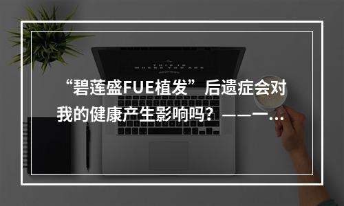 “碧莲盛FUE植发”后遗症会对我的健康产生影响吗？——一位医生的分析