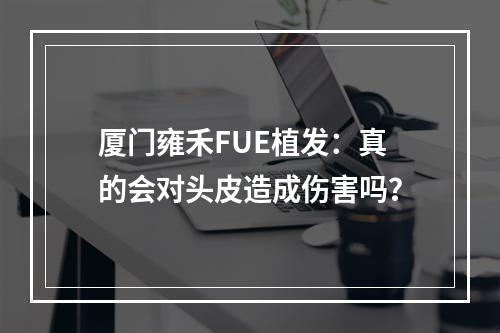 厦门雍禾FUE植发：真的会对头皮造成伤害吗？