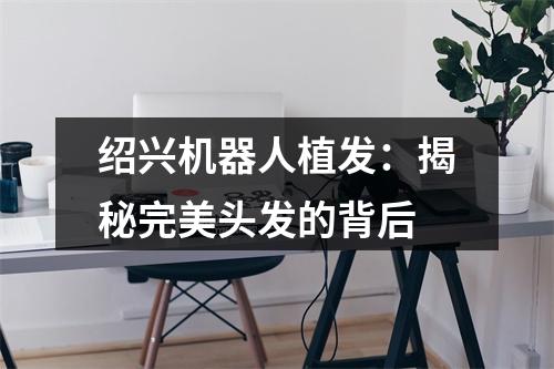 绍兴机器人植发：揭秘完美头发的背后