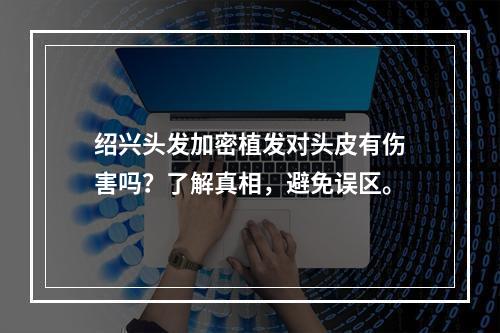 绍兴头发加密植发对头皮有伤害吗？了解真相，避免误区。