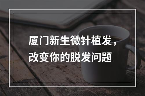 厦门新生微针植发，改变你的脱发问题