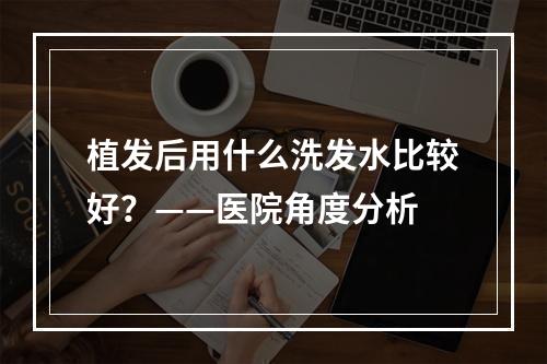 植发后用什么洗发水比较好？——医院角度分析