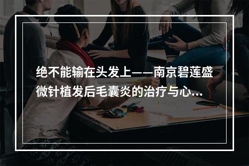 绝不能输在头发上——南京碧莲盛微针植发后毛囊炎的治疗与心路历程