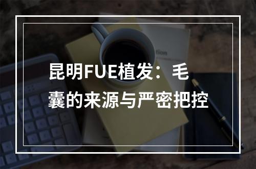 昆明FUE植发：毛囊的来源与严密把控