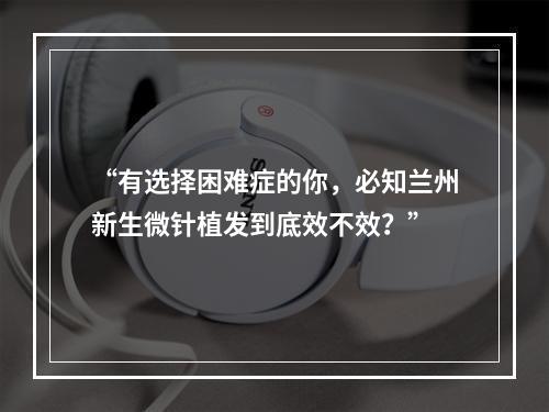 “有选择困难症的你，必知兰州新生微针植发到底效不效？”