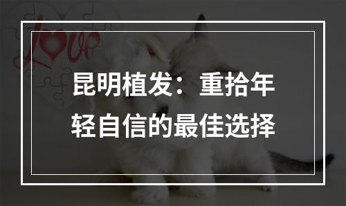 昆明植发：重拾年轻自信的最佳选择