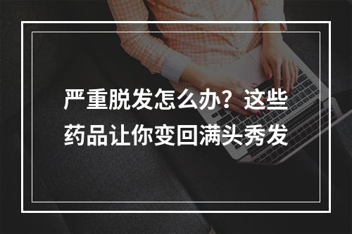 严重脱发怎么办？这些药品让你变回满头秀发