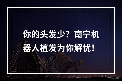 你的头发少？南宁机器人植发为你解忧！