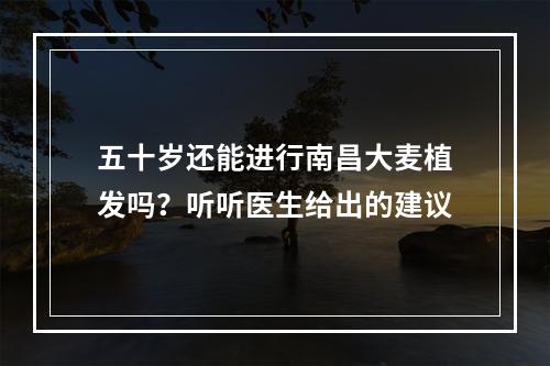 五十岁还能进行南昌大麦植发吗？听听医生给出的建议