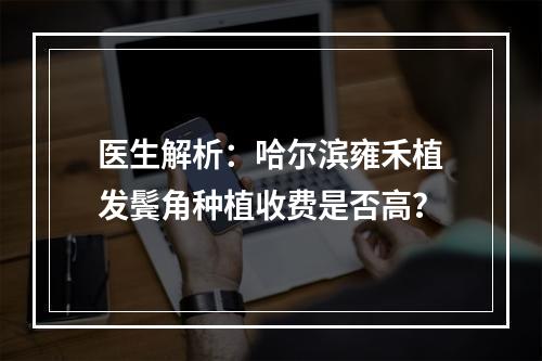 医生解析：哈尔滨雍禾植发鬓角种植收费是否高？