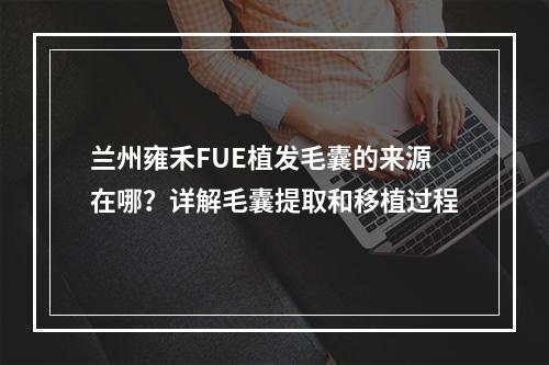 兰州雍禾FUE植发毛囊的来源在哪？详解毛囊提取和移植过程