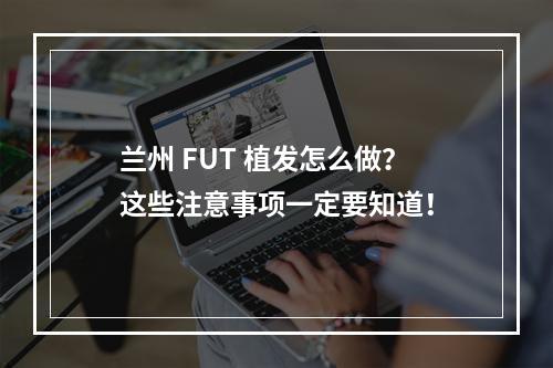 兰州 FUT 植发怎么做？这些注意事项一定要知道！