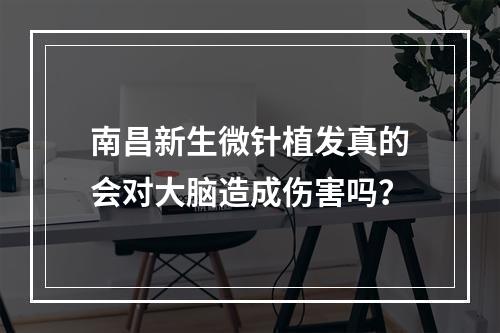 南昌新生微针植发真的会对大脑造成伤害吗？