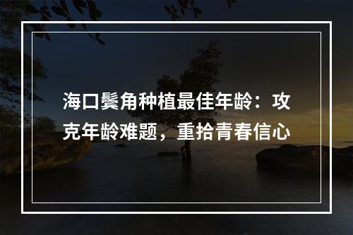 海口鬓角种植最佳年龄：攻克年龄难题，重拾青春信心