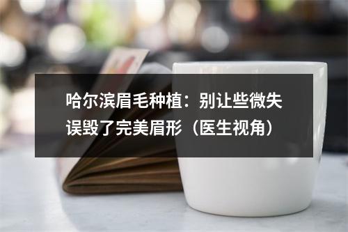 哈尔滨眉毛种植：别让些微失误毁了完美眉形（医生视角）