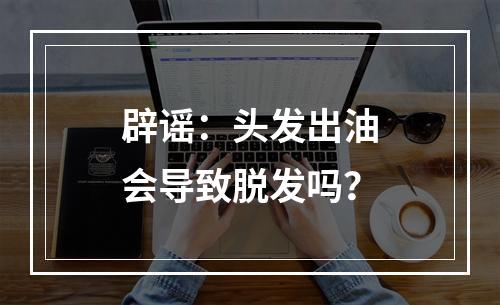 辟谣：头发出油会导致脱发吗？