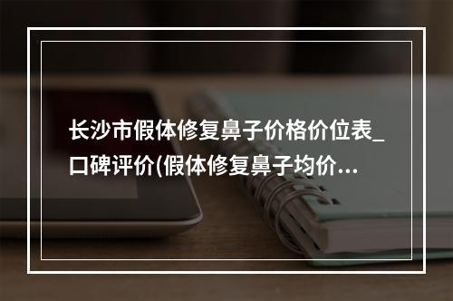 长沙市假体修复鼻子价格价位表_口碑评价(假体修复鼻子均价为：3271元)