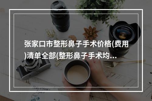 张家口市整形鼻子手术价格(费用)清单全部(整形鼻子手术均价为：13059元）