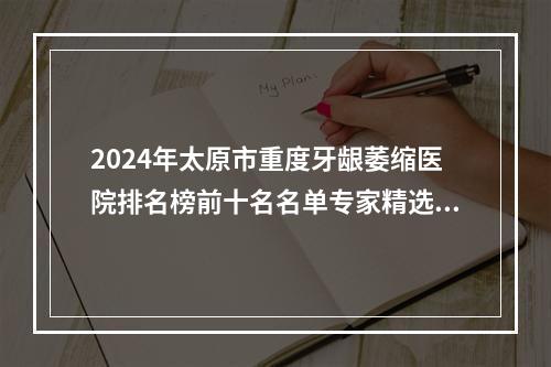 2024年太原市重度牙龈萎缩医院排名榜前十名名单专家精选-太原市重度牙龈萎缩口腔医院