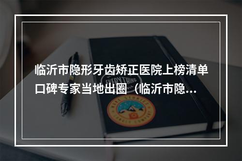 临沂市隐形牙齿矫正医院上榜清单口碑专家当地出圈（临沂市隐形牙齿矫正口腔医院是权威）