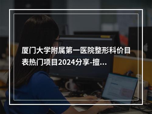 厦门大学附属第一医院整形科价目表热门项目2024分享-擅长项目假体隆鼻整容术等