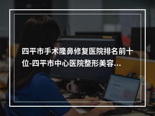 四平市手术隆鼻修复医院排名前十位-四平市中心医院整形美容科实力领衔(附价格表)