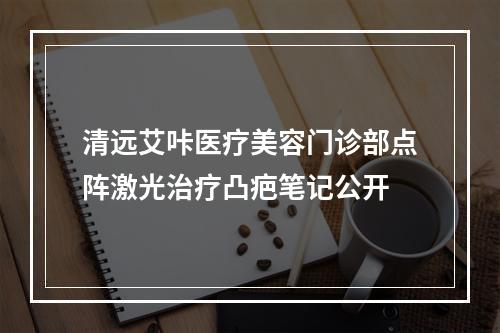 清远艾咔医疗美容门诊部点阵激光治疗凸疤笔记公开