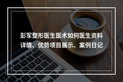 彭军整形医生医术如何医生资料详情、优势项目展示、案例日记