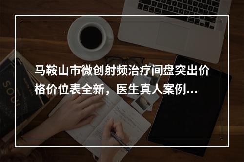 马鞍山市微创射频治疗间盘突出价格价位表全新，医生真人案例(近6个月均价为：11850元)