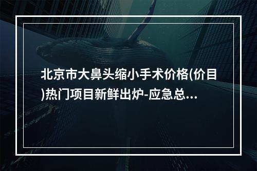 北京市大鼻头缩小手术价格(价目)热门项目新鲜出炉-应急总医院整形科费用大比拼