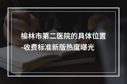 榆林市第二医院的具体位置-收费标准新版热度曝光