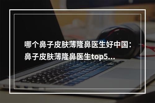 哪个鼻子皮肤薄隆鼻医生好中国：鼻子皮肤薄隆鼻医生top50提前预定