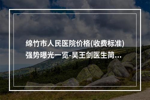 绵竹市人民医院价格(收费标准)强势曝光一览-吴王剑医生简介