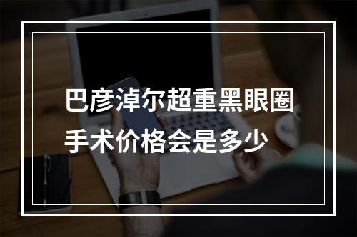 巴彦淖尔超重黑眼圈手术价格会是多少