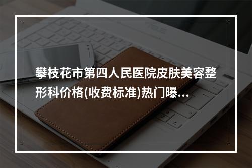 攀枝花市第四人民医院皮肤美容整形科价格(收费标准)热门曝光一览-李盛华医生简介