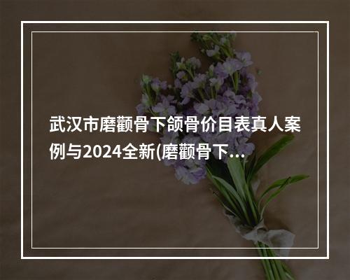 武汉市磨颧骨下颌骨价目表真人案例与2024全新(磨颧骨下颌骨均价为：29789元)