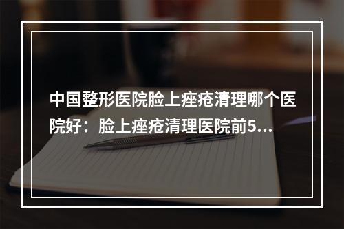 中国整形医院脸上痤疮清理哪个医院好：脸上痤疮清理医院前50佳公立盘点