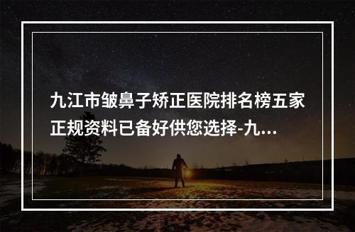 九江市皱鼻子矫正医院排名榜五家正规资料已备好供您选择-九江市第一人民医院