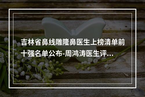 吉林省鼻线雕隆鼻医生上榜清单前十强名单公布-周鸿涛医生评为前三哦