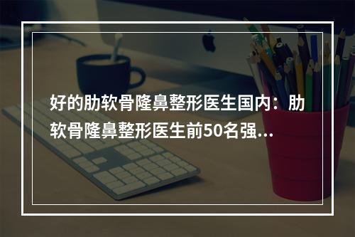 好的肋软骨隆鼻整形医生国内：肋软骨隆鼻整形医生前50名强榜哪个做得好