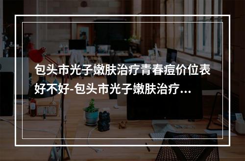 包头市光子嫩肤治疗青春痘价位表好不好-包头市光子嫩肤治疗青春痘收费怎样