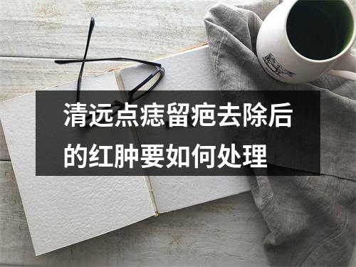 清远点痣留疤去除后的红肿要如何处理